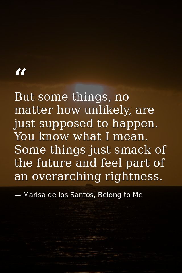 But some things, no matter how unlikely, are just supposed to happen. You know what I mean. Some things just smack of th — Marisa de los Santos, Belong to Me