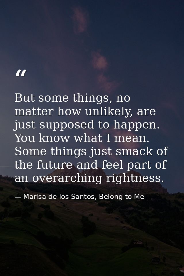 But some things, no matter how unlikely, are just supposed to happen. You know what I mean. Some things just smack of th — Marisa de los Santos, Belong to Me