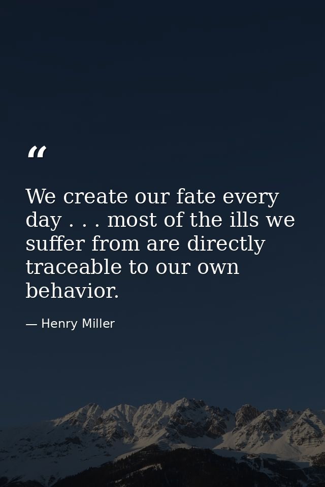 We create our fate every day . . . most of the ills we suffer from are directly traceable to our own behavior. — Henry Miller