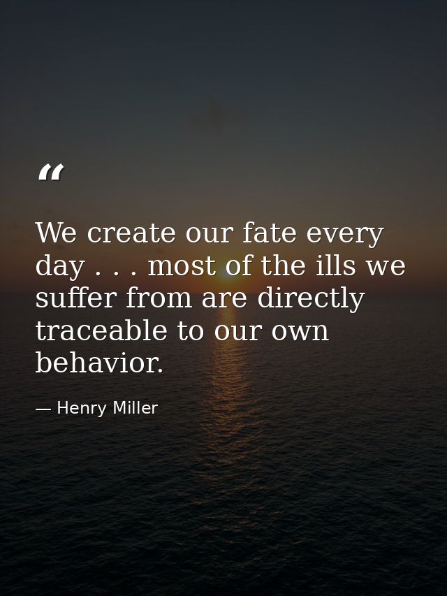 We create our fate every day . . . most of the ills we suffer from are directly traceable to our own behavior. — Henry Miller
