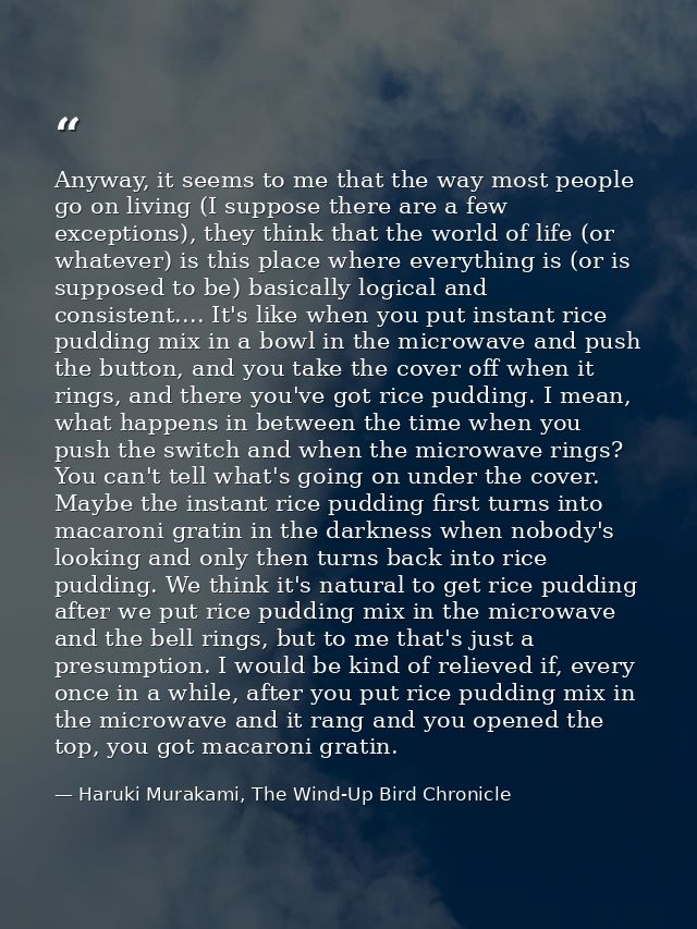 Anyway, it seems to me that the way most people go on living (I suppose there are a few exceptions), they think that the — Haruki Murakami, The Wind-Up Bird Chronicle