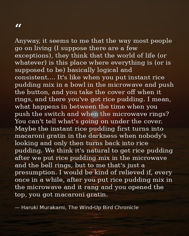 Anyway, it seems to me that the way most people go on living (I suppose there are a few exceptions), they think that the — Haruki Murakami, The Wind-Up Bird Chronicle