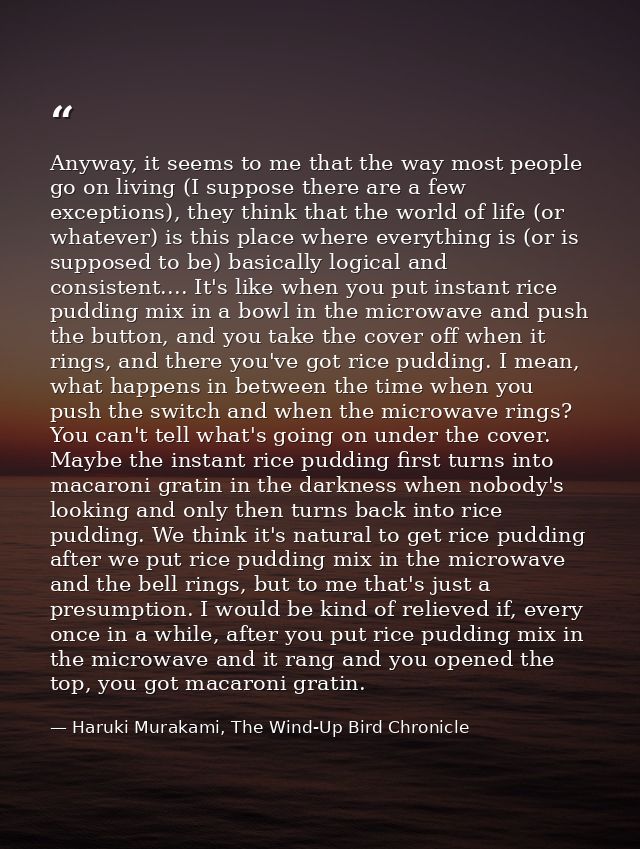 Anyway, it seems to me that the way most people go on living (I suppose there are a few exceptions), they think that the — Haruki Murakami, The Wind-Up Bird Chronicle