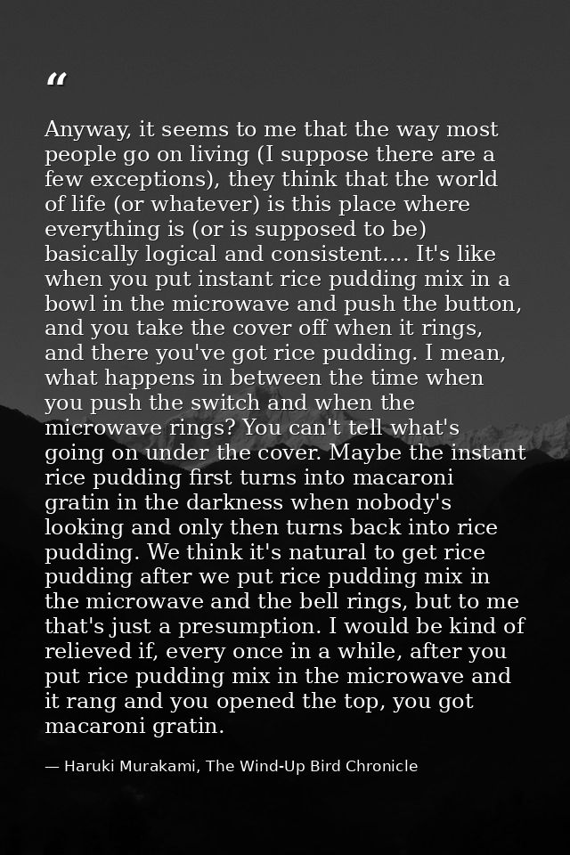 Anyway, it seems to me that the way most people go on living (I suppose there are a few exceptions), they think that the — Haruki Murakami, The Wind-Up Bird Chronicle
