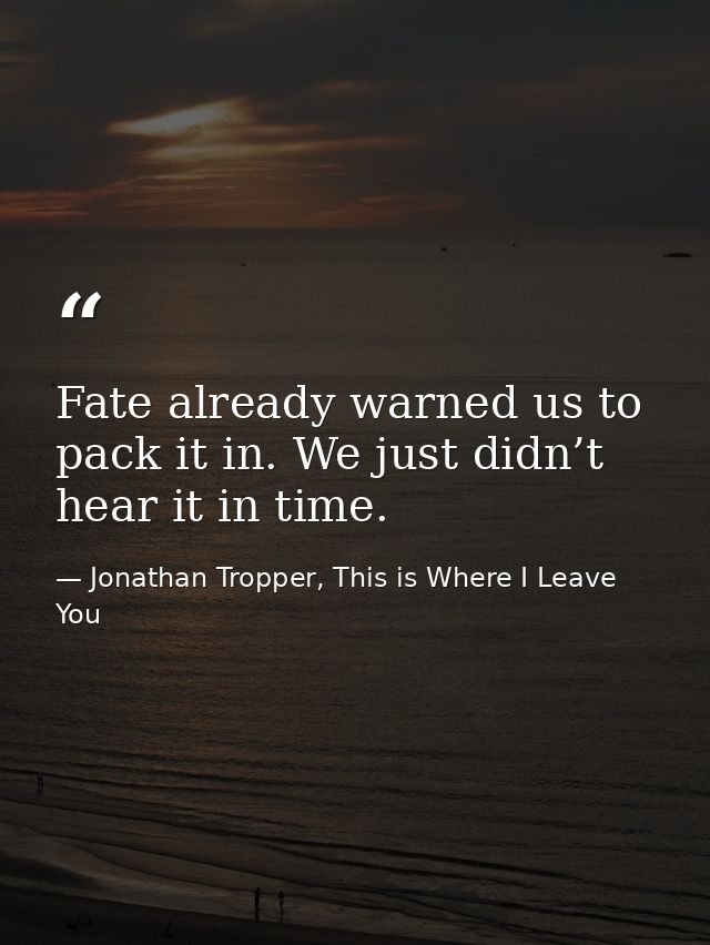 Fate already warned us to pack it in. We just didn’t hear it in time. — Jonathan Tropper, This is Where I Leave You