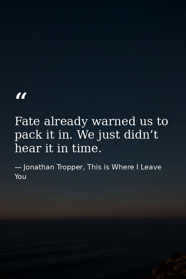 Fate already warned us to pack it in. We just didn’t hear it in time. — Jonathan Tropper, This is Where I Leave You