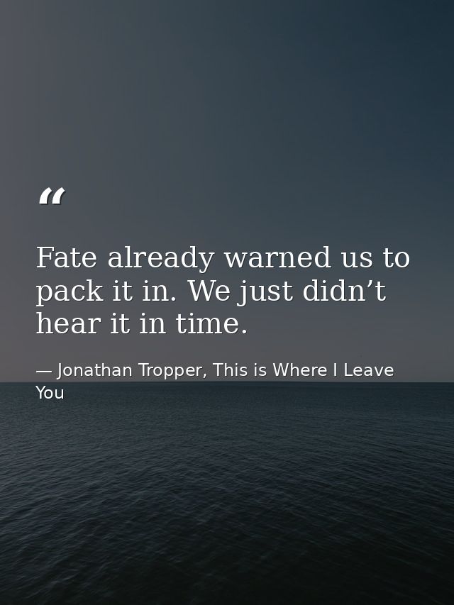 Fate already warned us to pack it in. We just didn’t hear it in time. — Jonathan Tropper, This is Where I Leave You