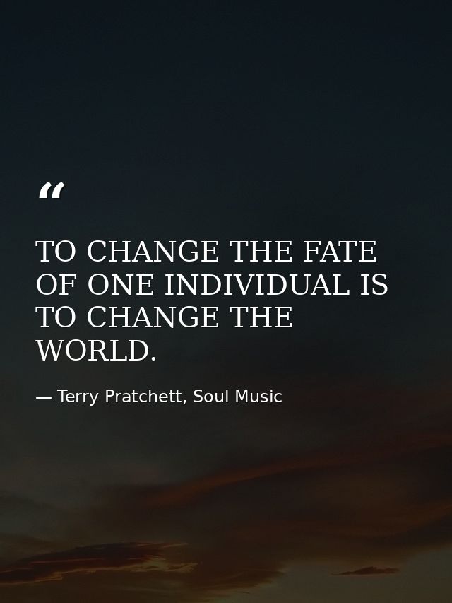 TO CHANGE THE FATE OF ONE INDIVIDUAL IS TO CHANGE THE WORLD. — Terry Pratchett, Soul Music