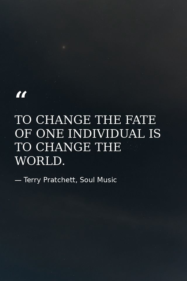 TO CHANGE THE FATE OF ONE INDIVIDUAL IS TO CHANGE THE WORLD. — Terry Pratchett, Soul Music