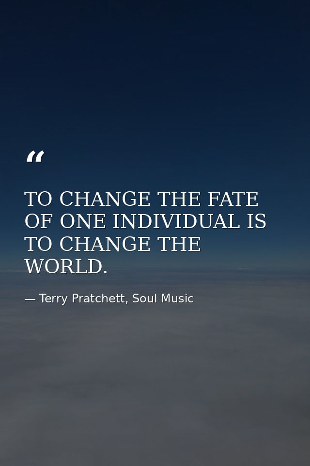 TO CHANGE THE FATE OF ONE INDIVIDUAL IS TO CHANGE THE WORLD. — Terry Pratchett, Soul Music