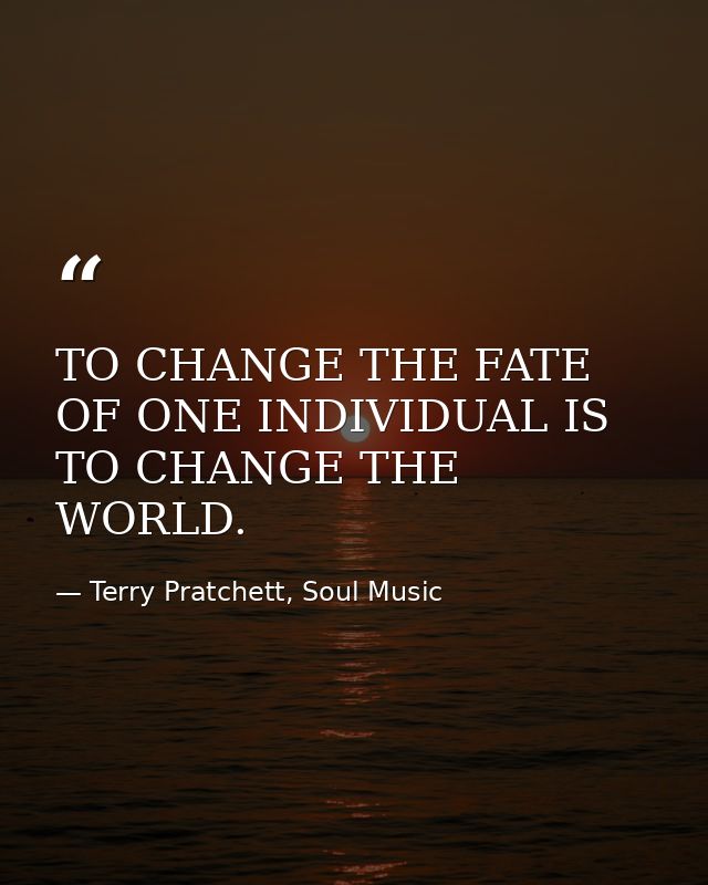 TO CHANGE THE FATE OF ONE INDIVIDUAL IS TO CHANGE THE WORLD. — Terry Pratchett, Soul Music