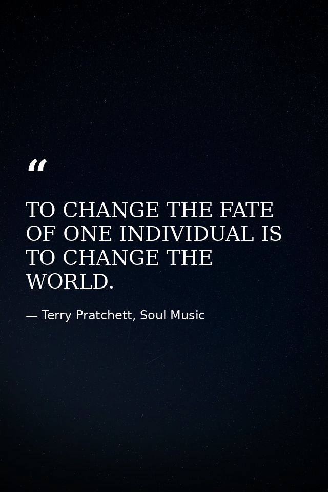 TO CHANGE THE FATE OF ONE INDIVIDUAL IS TO CHANGE THE WORLD. — Terry Pratchett, Soul Music