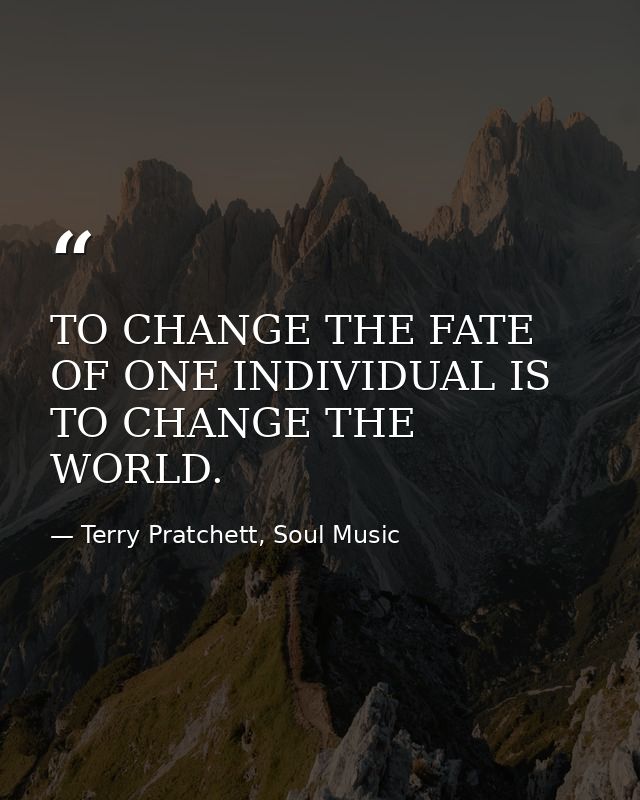 TO CHANGE THE FATE OF ONE INDIVIDUAL IS TO CHANGE THE WORLD. — Terry Pratchett, Soul Music