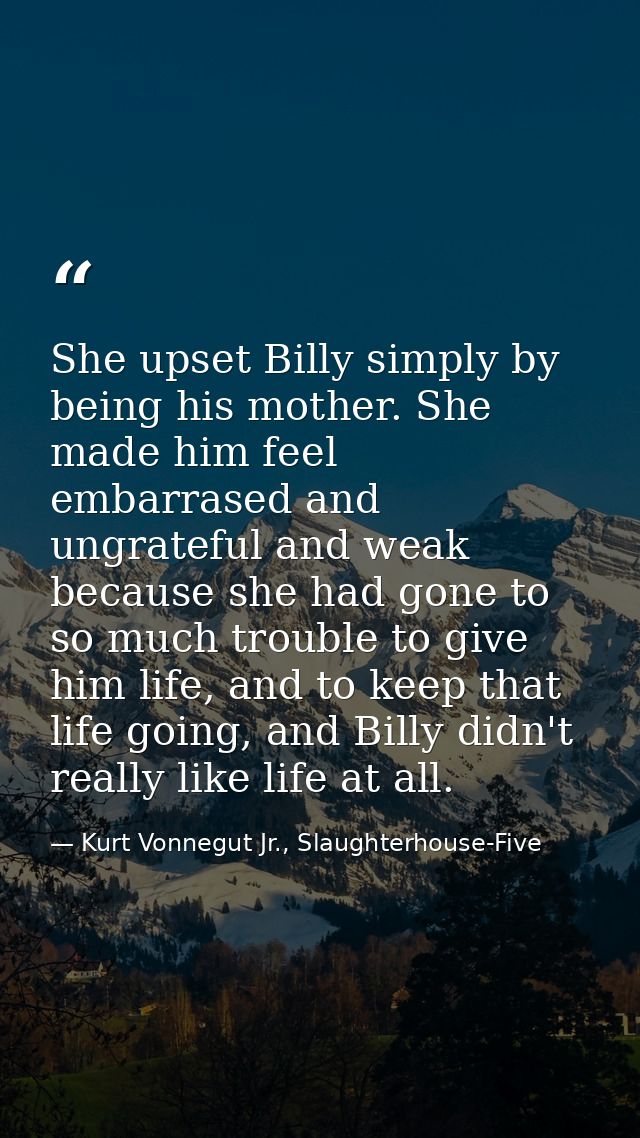 She upset Billy simply by being his mother. She made him feel embarrased and ungrateful and weak because she had gone to — Kurt Vonnegut Jr., Slaughterhouse-Five