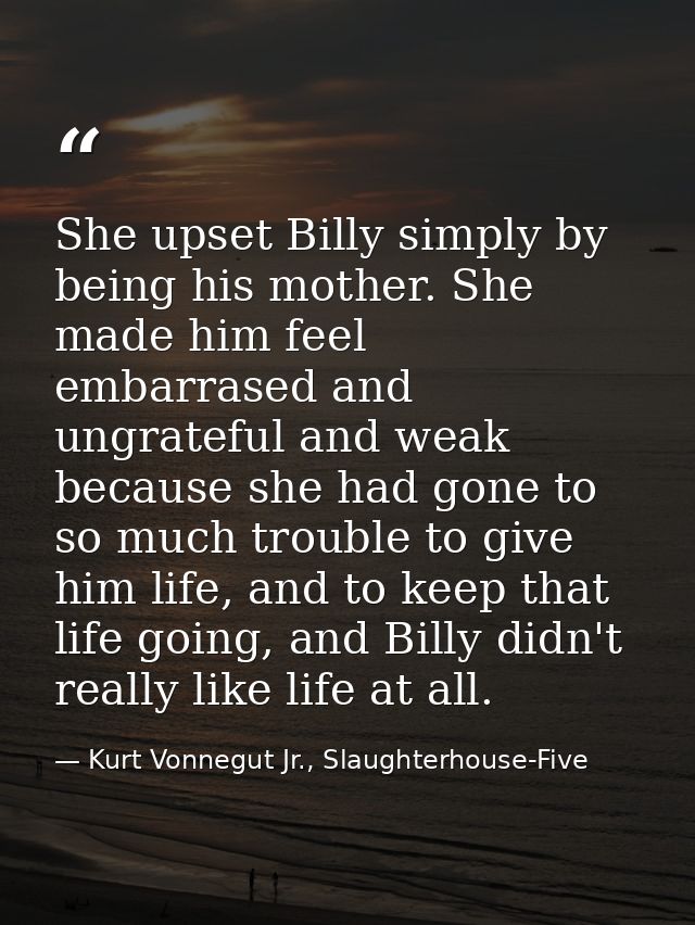 She upset Billy simply by being his mother. She made him feel embarrased and ungrateful and weak because she had gone to — Kurt Vonnegut Jr., Slaughterhouse-Five