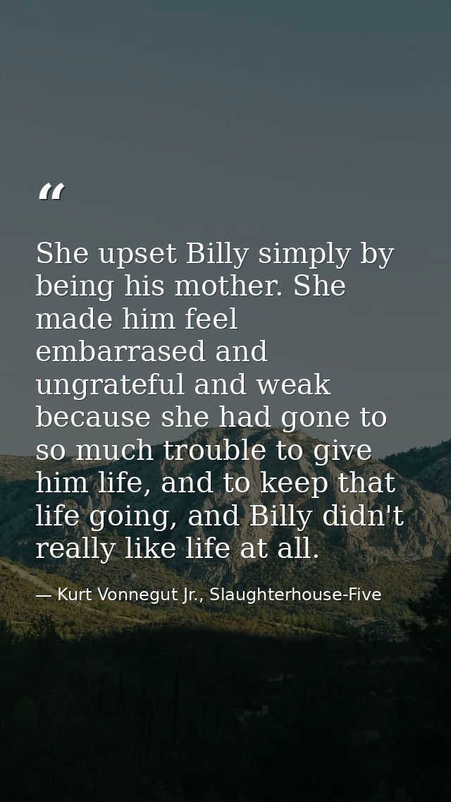 She upset Billy simply by being his mother. She made him feel embarrased and ungrateful and weak because she had gone to — Kurt Vonnegut Jr., Slaughterhouse-Five