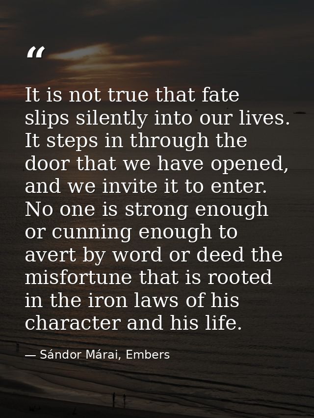 It is not true that fate slips silently into our lives. It steps in through the door that we have opened, and we invite  — Sándor Márai, Embers
