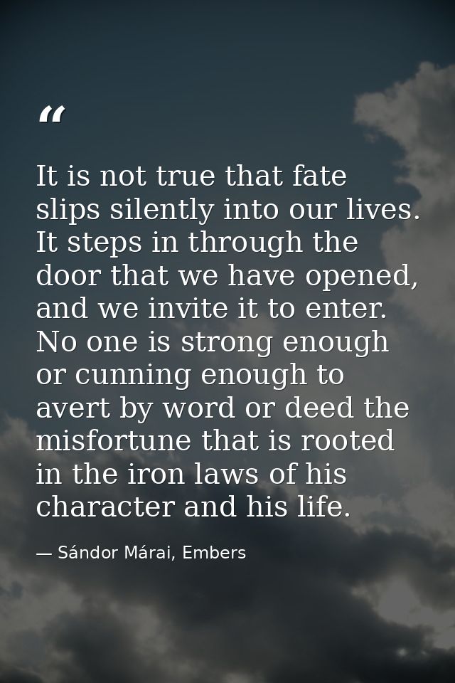 It is not true that fate slips silently into our lives. It steps in through the door that we have opened, and we invite  — Sándor Márai, Embers