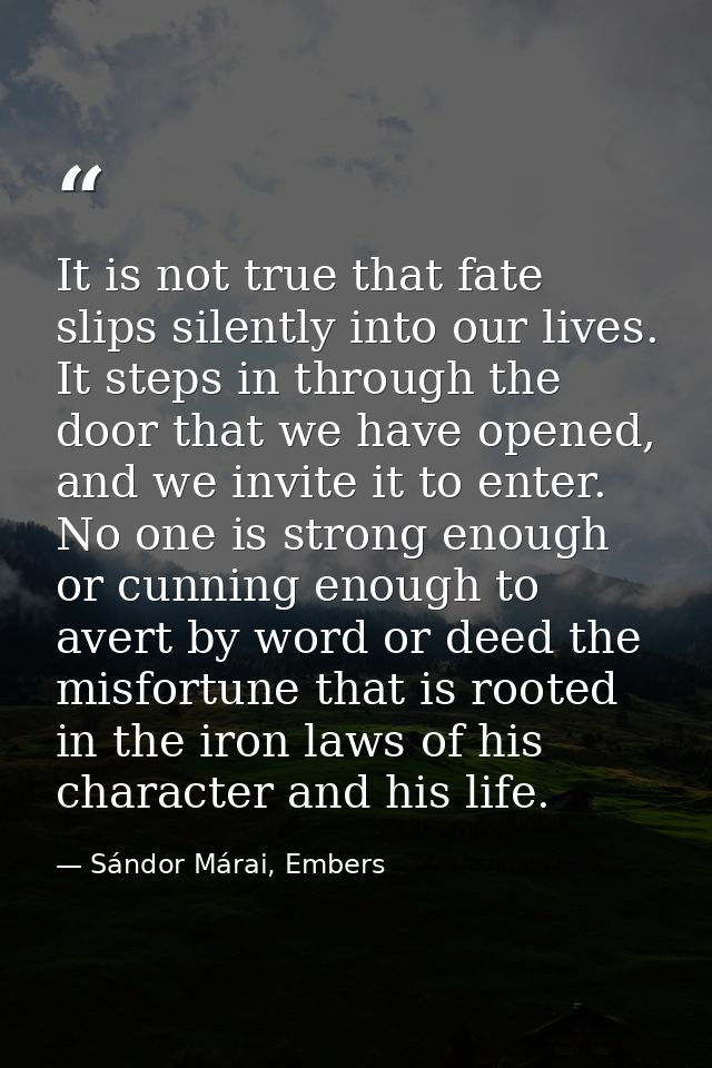 It is not true that fate slips silently into our lives. It steps in through the door that we have opened, and we invite  — Sándor Márai, Embers