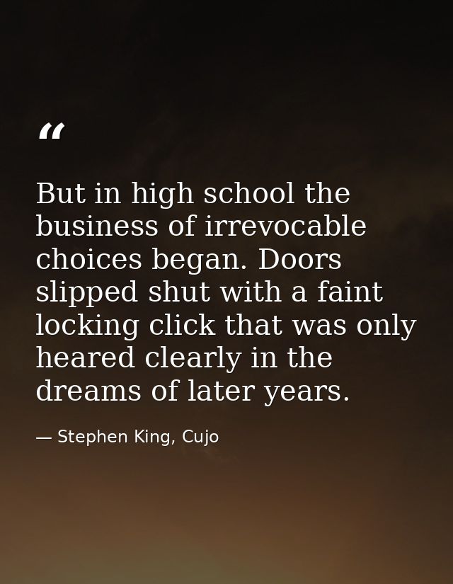 But in high school the business of irrevocable choices began. Doors slipped shut with a faint locking click that was onl — Stephen King, Cujo