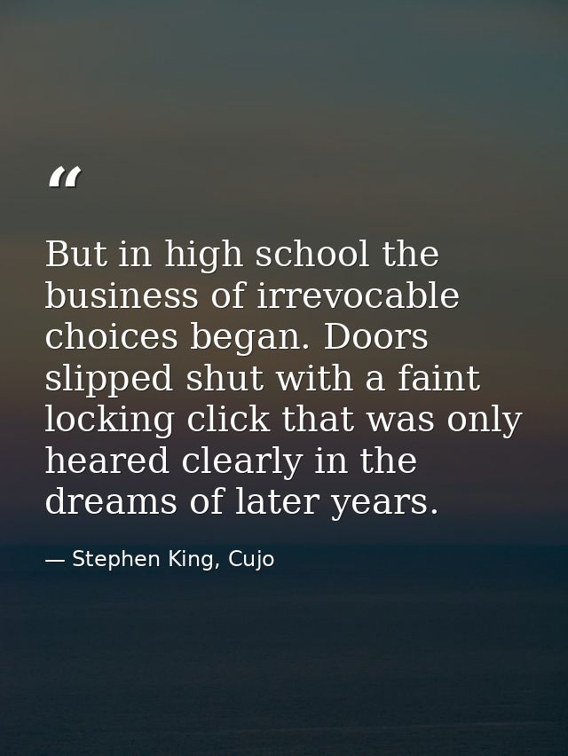 But in high school the business of irrevocable choices began. Doors slipped shut with a faint locking click that was onl — Stephen King, Cujo