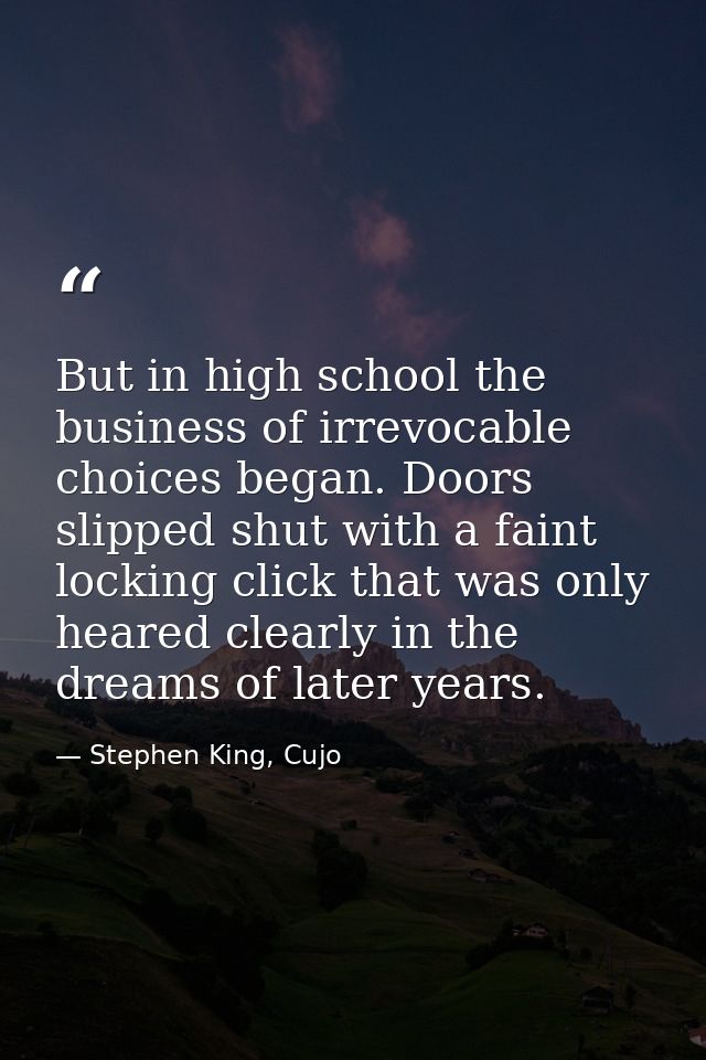 But in high school the business of irrevocable choices began. Doors slipped shut with a faint locking click that was onl — Stephen King, Cujo