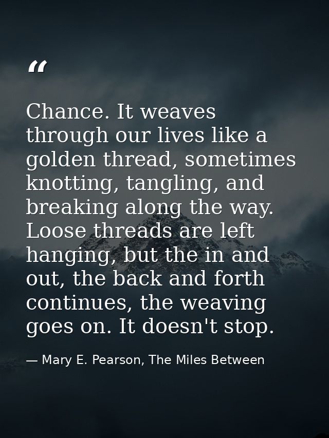 Chance. It weaves through our lives like a golden thread, sometimes knotting, tangling, and breaking along the way. Loos — Mary E. Pearson, The Miles Between