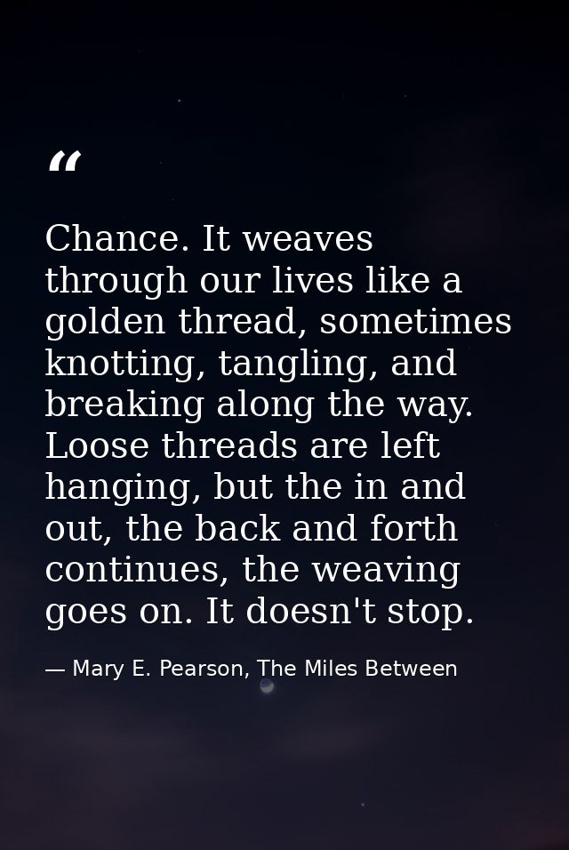 Chance. It weaves through our lives like a golden thread, sometimes knotting, tangling, and breaking along the way. Loos — Mary E. Pearson, The Miles Between