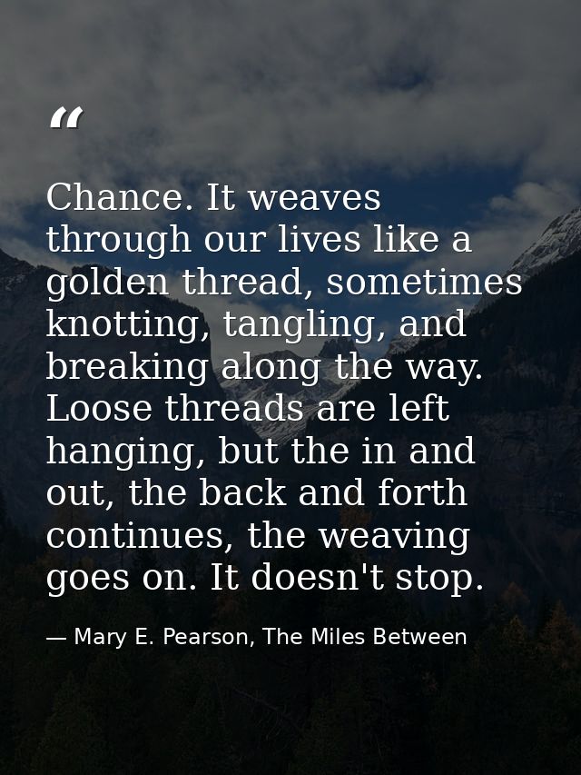 Chance. It weaves through our lives like a golden thread, sometimes knotting, tangling, and breaking along the way. Loos — Mary E. Pearson, The Miles Between