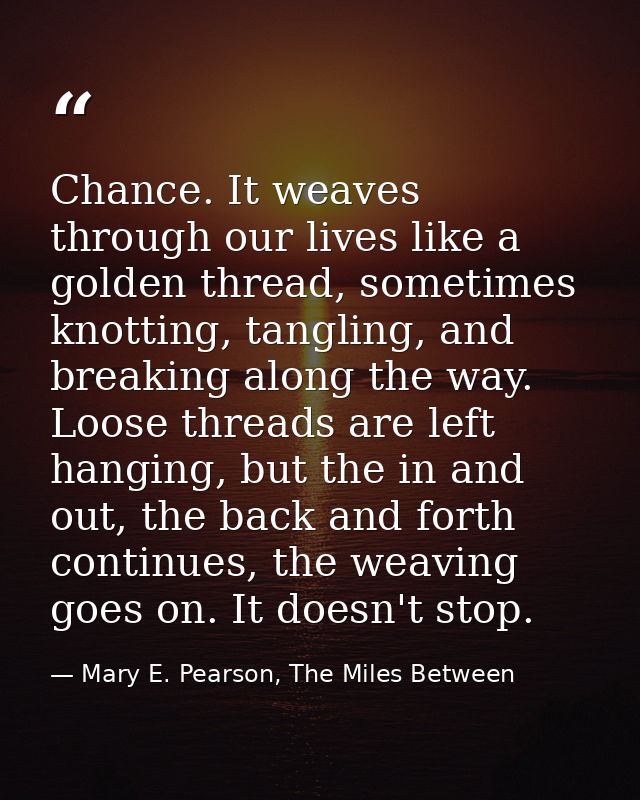 Chance. It weaves through our lives like a golden thread, sometimes knotting, tangling, and breaking along the way. Loos — Mary E. Pearson, The Miles Between