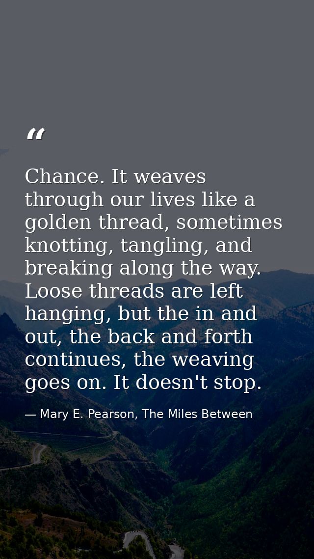 Chance. It weaves through our lives like a golden thread, sometimes knotting, tangling, and breaking along the way. Loos — Mary E. Pearson, The Miles Between
