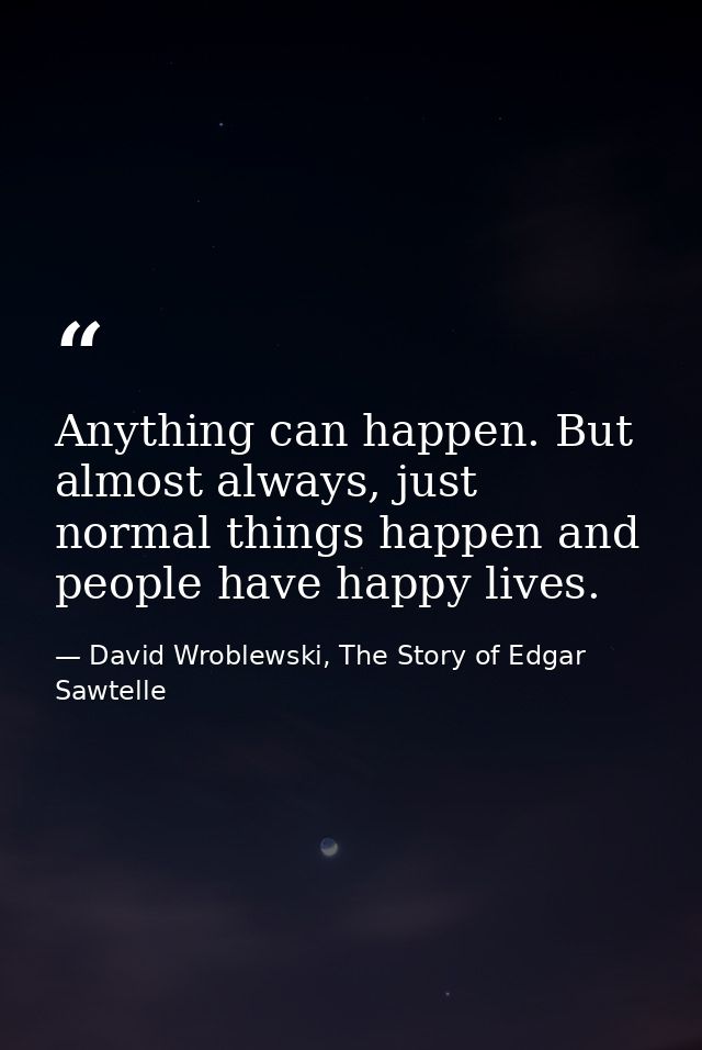 Anything can happen. But almost always, just normal things happen and people have happy lives. — David Wroblewski, The Story of Edgar Sawtelle
