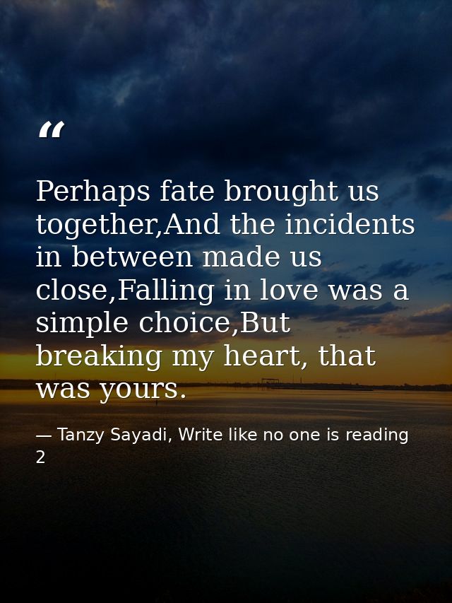 Perhaps fate brought us together,And the incidents in between made us close,Falling in love was a simple choice,But brea — Tanzy Sayadi, Write like no one is reading 2