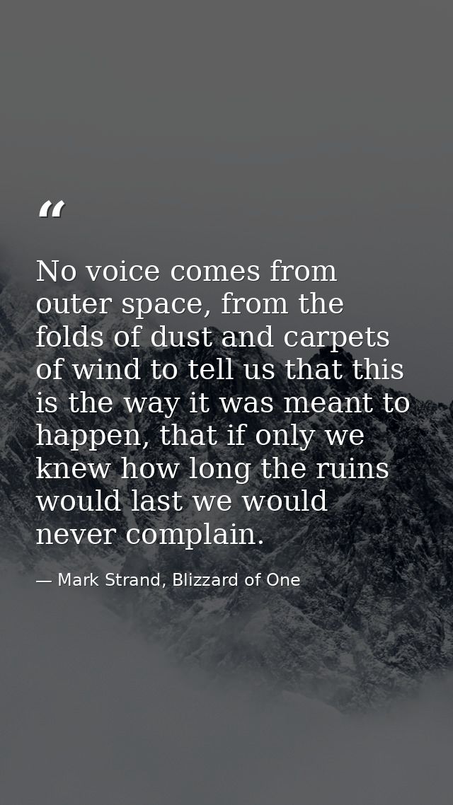 No voice comes from outer space, from the folds of dust and carpets of wind to tell us that this is the way it was meant — Mark Strand, Blizzard of One