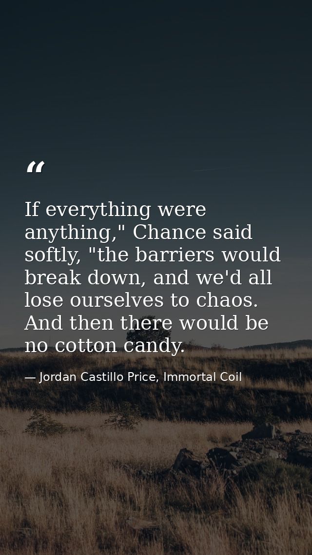 If everything were anything," Chance said softly, "the barriers would break down, and we'd all lose ourselves to chaos.  — Jordan Castillo Price, Immortal Coil