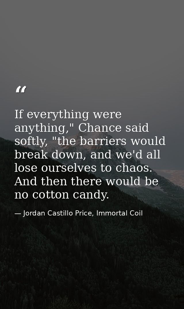 If everything were anything," Chance said softly, "the barriers would break down, and we'd all lose ourselves to chaos.  — Jordan Castillo Price, Immortal Coil