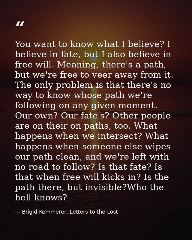You want to know what I believe? I believe in fate, but I also believe in free will. Meaning, there's a path, but we're  — Brigid Kemmerer, Letters to the Lost