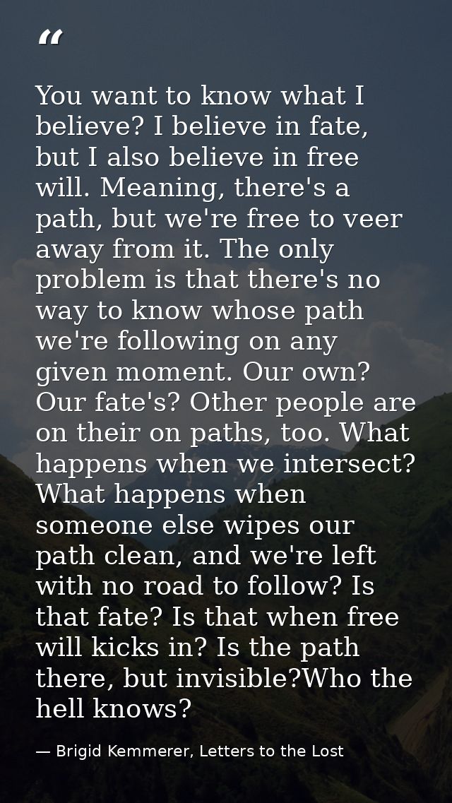 You want to know what I believe? I believe in fate, but I also believe in free will. Meaning, there's a path, but we're  — Brigid Kemmerer, Letters to the Lost