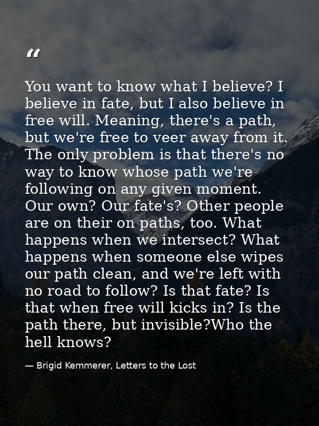 You want to know what I believe? I believe in fate, but I also believe in free will. Meaning, there's a path, but we're  — Brigid Kemmerer, Letters to the Lost