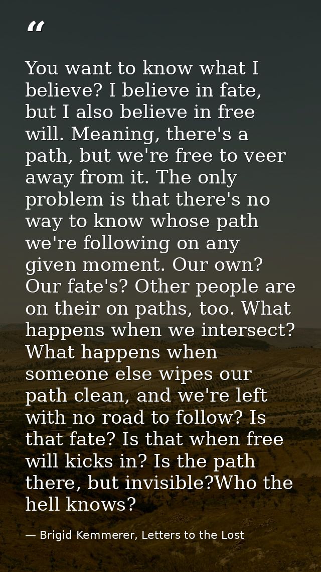 You want to know what I believe? I believe in fate, but I also believe in free will. Meaning, there's a path, but we're  — Brigid Kemmerer, Letters to the Lost
