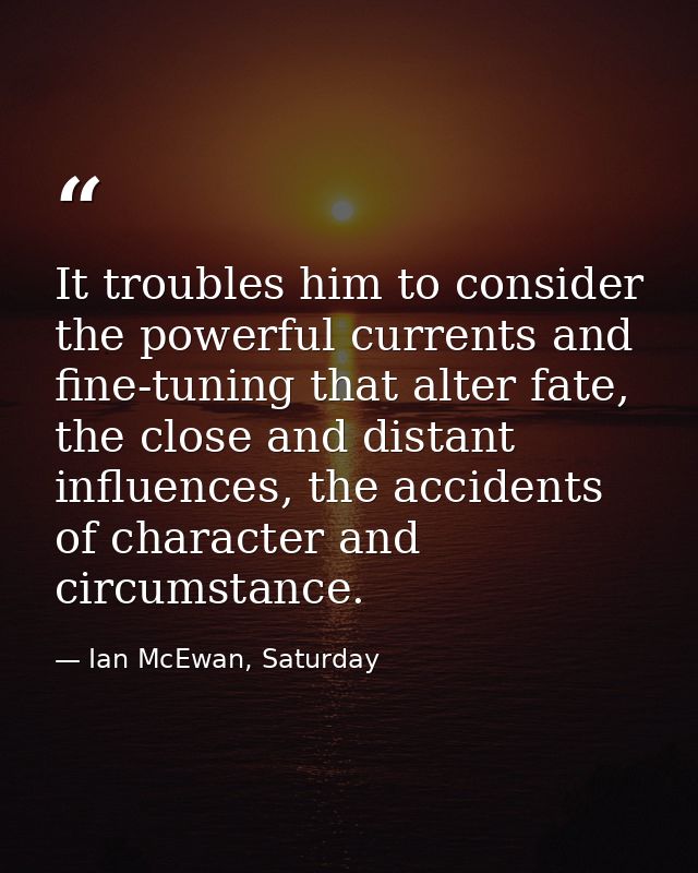 It troubles him to consider the powerful currents and fine-tuning that alter fate, the close and distant influences, the — Ian McEwan, Saturday