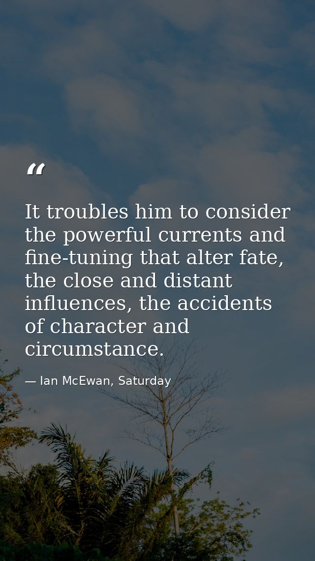 It troubles him to consider the powerful currents and fine-tuning that alter fate, the close and distant influences, the — Ian McEwan, Saturday