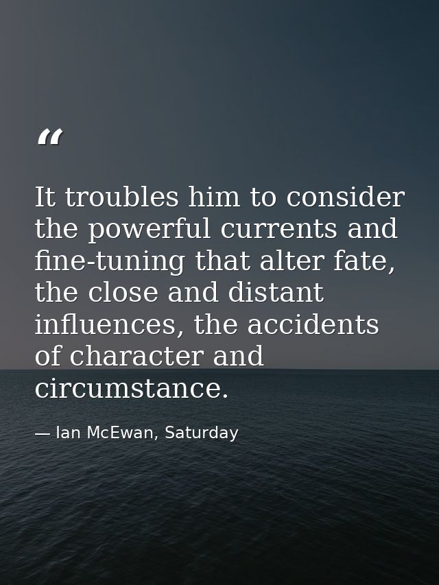 It troubles him to consider the powerful currents and fine-tuning that alter fate, the close and distant influences, the — Ian McEwan, Saturday