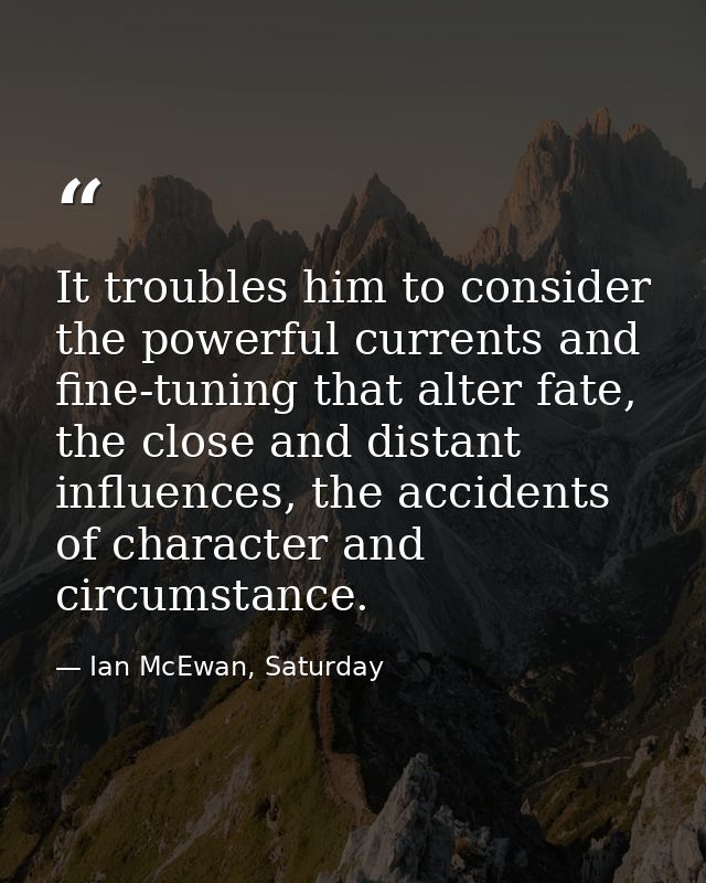 It troubles him to consider the powerful currents and fine-tuning that alter fate, the close and distant influences, the — Ian McEwan, Saturday