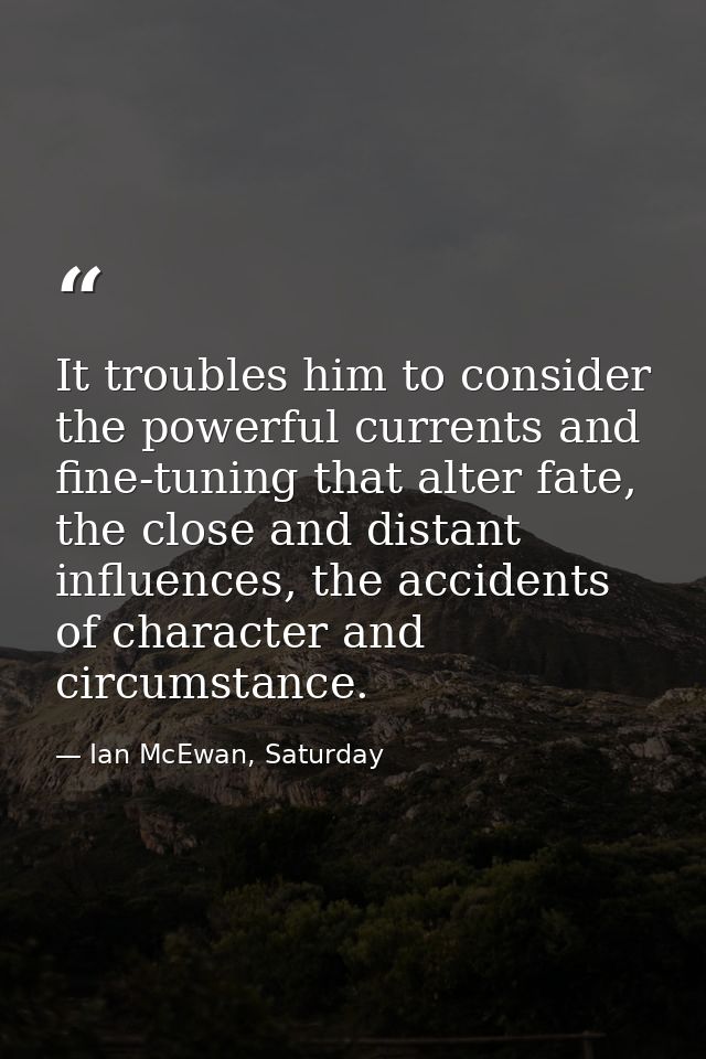 It troubles him to consider the powerful currents and fine-tuning that alter fate, the close and distant influences, the — Ian McEwan, Saturday