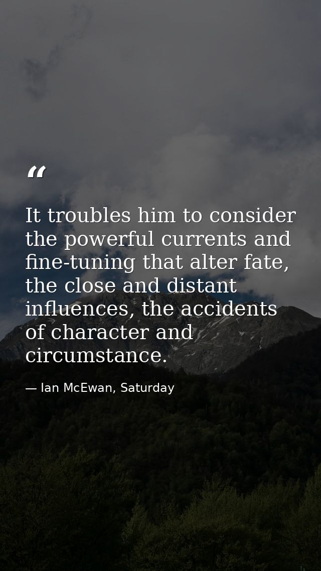 It troubles him to consider the powerful currents and fine-tuning that alter fate, the close and distant influences, the — Ian McEwan, Saturday