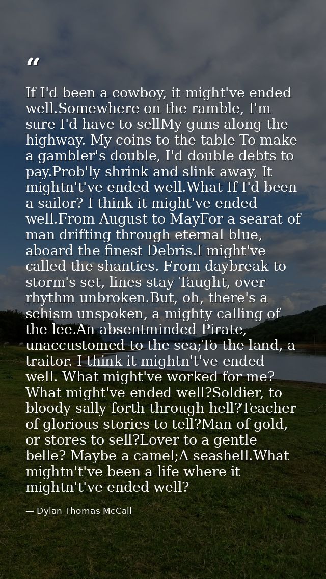 If I'd been a cowboy, it might've ended well.Somewhere on the ramble, I'm sure I'd have to sellMy guns along the highway — Dylan Thomas McCall