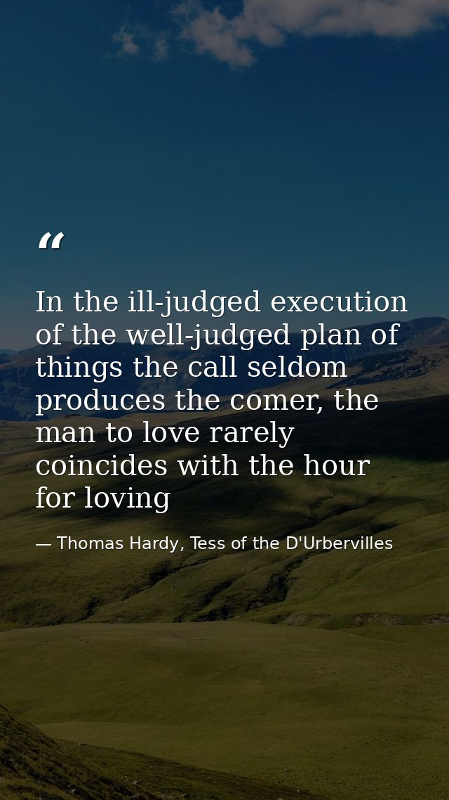 In the ill-judged execution of the well-judged plan of things the call seldom produces the comer, the man to love rarely — Thomas Hardy, Tess of the D'Urbervilles