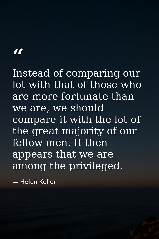 Instead of comparing our lot with that of those who are more fortunate than we are, we should compare it with the lot of — Helen Keller