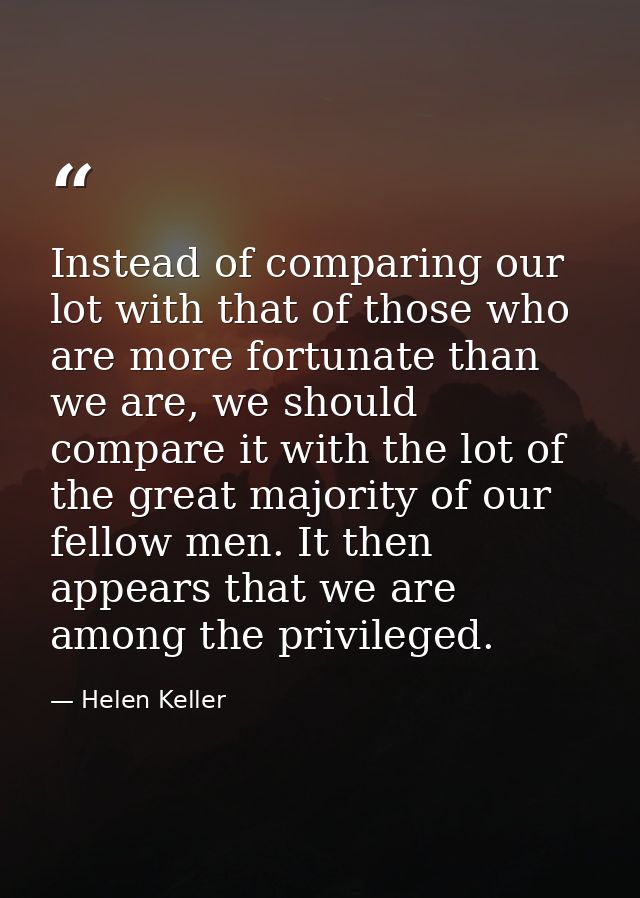 Instead of comparing our lot with that of those who are more fortunate than we are, we should compare it with the lot of — Helen Keller